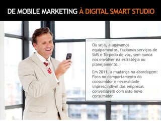 DE MOBILE MARKETING À DIGITAL SMART STUDIOOu seja, alugávamos equipamentos, fazíamos serviços de SMS e Torpedo de voz, sem nunca nos envolver na estratégia ou planejamento.Em 2011, a mudança na abordagem: Foco no comportamento do consumidor e necessidade imprescindível das empresas conversarem com este novo consumidor.
