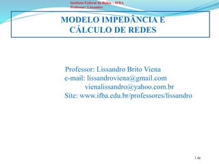 1 de
Instituto Federal da Bahia – IFBA
Professor: Lissandro
MODELO IMPEDÂNCIA E
CÁLCULO DE REDES
Professor: Lissandro Brito Viena
e-mail: lissandroviena@gmail.com
vienalissandro@yahoo.com.br
Site: www.ifba.edu.br/professores/lissandro
 