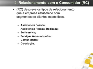 4. Relacionamento com o Consumidor (RC)
• (RC) descreve os tipos de relacionamento
  que a empresa estabelece com
  segmentos de clientes específicos.

   –   Assistência Pessoal;
   –   Assistência Pessoal Dedicada;
   –   Self-service;
   –   Serviços Automatizados;
   –   Comunidades;
   –   Co-criação.
 