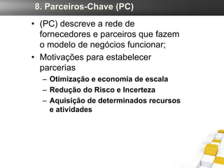 8. Parceiros-Chave (PC)
• (PC) descreve a rede de
  fornecedores e parceiros que fazem
  o modelo de negócios funcionar;
• Motivações para estabelecer
  parcerias
  – Otimização e economia de escala
  – Redução do Risco e Incerteza
  – Aquisição de determinados recursos
    e atividades
 