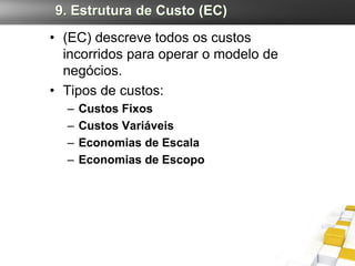 9. Estrutura de Custo (EC)
• (EC) descreve todos os custos
  incorridos para operar o modelo de
  negócios.
• Tipos de custos:
  –   Custos Fixos
  –   Custos Variáveis
  –   Economias de Escala
  –   Economias de Escopo
 