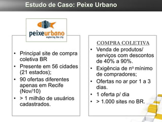Estudo de Caso: Peixe Urbano




                                 COMPRA COLETIVA
                             •   Venda de produtos/
• Principal site de compra       serviços com descontos
  coletiva BR                    de 40% a 90%.
• Presente em 56 cidades     •   Exigência de no mínimo
  (21 estados);                  de compradores;
• 90 ofertas diferentes      •   Ofertas no ar por 1 a 3
  apenas em Recife               dias.
  (Nov/10)
                             •   1 oferta p/ dia
• > 1 milhão de usuários
  cadastrados.               •   > 1.000 sites no BR.
 