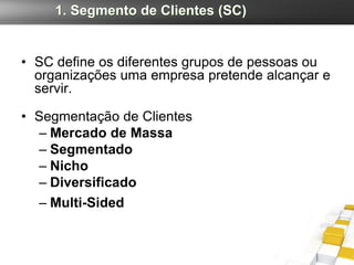 1. Segmento de Clientes (SC)


• SC define os diferentes grupos de pessoas ou
  organizações uma empresa pretende alcançar e
  servir.

• Segmentação de Clientes
  – Mercado de Massa
  – Segmentado
  – Nicho
  – Diversificado
  – Multi-Sided
 