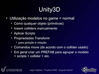 Unity3D 
• Utilização modelos no game = normal 
• Como qualquer objeto (primitivas) 
• Inserir colliders manualmente 
• Aplicar Scripts 
• Propriedades Transform 
• para posição e rotação 
• Comandos move (de acordo com o collider usado) 
• Em geral criar um PREFAB para agrupar o modelo 
+ scripts + collider + etc. 
 