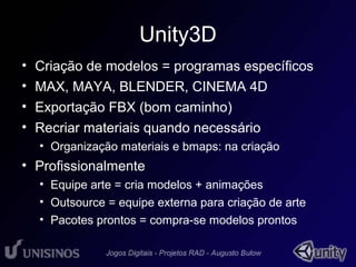 Unity3D 
• Criação de modelos = programas específicos 
• MAX, MAYA, BLENDER, CINEMA 4D 
• Exportação FBX (bom caminho) 
• Recriar materiais quando necessário 
• Organização materiais e bmaps: na criação 
• Profissionalmente 
• Equipe arte = cria modelos + animações 
• Outsource = equipe externa para criação de arte 
• Pacotes prontos = compra-se modelos prontos 
 