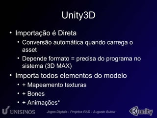 Unity3D 
• Importação é Direta 
• Conversão automática quando carrega o 
asset 
• Depende formato = precisa do programa no 
sistema (3D MAX) 
• Importa todos elementos do modelo 
• + Mapeamento texturas 
• + Bones 
• + Animações* 
 