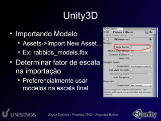 Unity3D 
• Importando Modelo 
• Assets->Import New Asset... 
• Ex: rabbids_models.fbx 
• Determinar fator de escala 
na importação 
• Preferencialmente usar 
modelos na escala final 
 