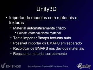 Unity3D 
• Importando modelos com materiais e 
texturas 
• Material automaticamente criado 
• Folder: MaterialNome material 
• Tenta importar Bmaps texturas auto 
• Possível importar os BMAPS em separado 
• Recolocar os BMAPS nos devidos materiais 
• Reassume material corretamente 
 