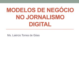 MODELOS DE NEGÓCIO
NO JORNALISMO
DIGITAL
Ms. Laércio Torres de Góes
 