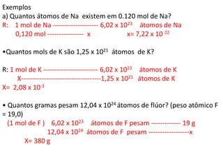 Exemplos
a) Quantos átomos de Na existem em 0.120 mol de Na?
R: 1 mol de Na -------------------- 6,02 x 1023 átomos de Na
0,120 mol ---------------- x x= 7,22 x 10 22
•Quantos mols de K são 1,25 x 1021 átomos de K?
R: 1 mol de K ------------------------ 6,02 x 1023 átomos de K
X-----------------------------------1,25 x 1021 átomos de K
X= 2,08 x 10-3
• Quantos gramas pesam 12,04 x 1024 átomos de flúor? (peso atômico F
= 19,0)
(1 mol de F ) 6,02 x 1023 átomos de F pesam ------------- 19 g
12,04 x 1024 átomos de F pesam ------------------x
X= 380 g
 