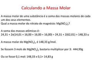 Calculando a Massa Molar
A massa molar de uma substância é a soma das massas molares de cada
um dos seus elementos.
Qual a massa molar do nitrato de magnésio: Mg(NO3)2?
A soma das massas atômicas é:
24,31 + 2x(14,01 + 16,00 + 16,00 + 16,00) = 24,31 + 2(62,01) = 148,33 u
A massa molar do Mg(NO3)2 é 148,33 g/mol.
Se fossem 3 mols de Mg(NO3)2 bastaria multiplicar por 3: 444,99g
Ou se fosse 0,1 mol: 148,33 x 0,1= 14,83 g
 