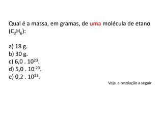 Qual é a massa, em gramas, de uma molécula de etano
(C2H6):
a) 18 g.
b) 30 g.
c) 6,0 . 1023.
d) 5,0 . 10-23.
e) 0,2 . 1023.
Veja a resolução a seguir
 