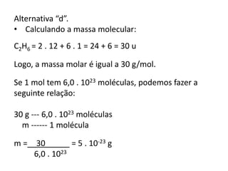 Alternativa “d”.
• Calculando a massa molecular:
C2H6 = 2 . 12 + 6 . 1 = 24 + 6 = 30 u
Logo, a massa molar é igual a 30 g/mol.
Se 1 mol tem 6,0 . 1023 moléculas, podemos fazer a
seguinte relação:
30 g --- 6,0 . 1023 moléculas
m ------ 1 molécula
m =__30_____ = 5 . 10-23 g
6,0 . 1023
 