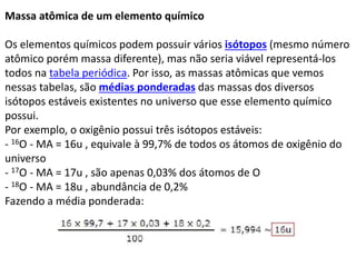 Massa atômica de um elemento químico
Os elementos químicos podem possuir vários isótopos (mesmo número
atômico porém massa diferente), mas não seria viável representá-los
todos na tabela periódica. Por isso, as massas atômicas que vemos
nessas tabelas, são médias ponderadas das massas dos diversos
isótopos estáveis existentes no universo que esse elemento químico
possui.
Por exemplo, o oxigênio possui três isótopos estáveis:
- 16O - MA = 16u , equivale à 99,7% de todos os átomos de oxigênio do
universo
- 17O - MA = 17u , são apenas 0,03% dos átomos de O
- 18O - MA = 18u , abundância de 0,2%
Fazendo a média ponderada:
 