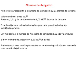 Número de Avogadro
Número de Avogadro(N) é o número de átomos em 12,01 gramas de carbono.
Valor numérico: 6,022 x1023.
Portanto, 2,01 g de carbono contem 6,02 x1023 átomos de carbono.
O mol(mol) é uma unidade de medida para uma quantidade de uma
substância química.
Um mol contem o número de Avogadro de partículas: 6,02 x1023 partículas.
1 mol= Número de Avogadro = 6,02 x1023 unidades
Podemos usar essa relação para converter número de partículas em massa de
uma substância (vice-versa)
 