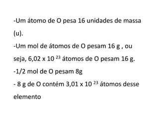 -Um átomo de O pesa 16 unidades de massa
(u).
-Um mol de átomos de O pesam 16 g , ou
seja, 6,02 x 10 23 átomos de O pesam 16 g.
-1/2 mol de O pesam 8g
- 8 g de O contém 3,01 x 10 23 átomos desse
elemento
 