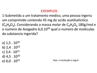 EXEMPLOS
1-Submetida a um tratamento medico, uma pessoa ingeriu
um comprimido contendo 45 mg de acido acetilsaliciíico
(C9H8O4). Considerando a massa molar de C9H8O4 180g/mol e
o numero de Avogadro 6,0.10²³ qual o numero de moléculas
da substancia ingerida?
a) 1,5 . 1020
b) 2,4 . 1023
c) 3,4 . 1023
d) 4,5 . 1020
e) 6,0 . 1023 Veja a resolução a seguir
 