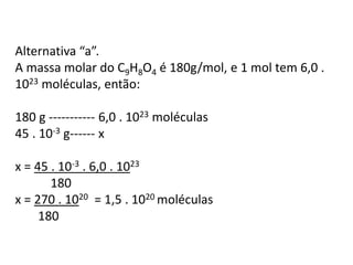 Alternativa “a”.
A massa molar do C9H8O4 é 180g/mol, e 1 mol tem 6,0 .
1023 moléculas, então:
180 g ----------- 6,0 . 1023 moléculas
45 . 10-3 g------ x
x = 45 . 10-3 . 6,0 . 1023
180
x = 270 . 1020 = 1,5 . 1020 moléculas
180
 