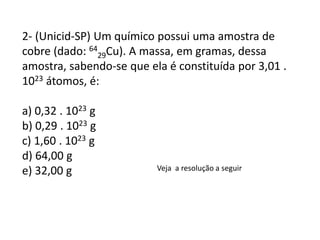 2- (Unicid-SP) Um químico possui uma amostra de
cobre (dado: 64
29Cu). A massa, em gramas, dessa
amostra, sabendo-se que ela é constituída por 3,01 .
1023 átomos, é:
a) 0,32 . 1023 g
b) 0,29 . 1023 g
c) 1,60 . 1023 g
d) 64,00 g
e) 32,00 g Veja a resolução a seguir
 