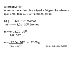 Alternativa “e”.
A massa molar do cobre é igual a 64 g/mol e sabemos
que 1 mol tem 6,0 . 1023 átomos, assim:
64 g ----- 6,0 . 1023 átomos
m -------- 3,01 . 1023 átomos
m = 64 . 3,01 . 1023
6,0 . 1023
m = 192,64 . 1023 ≈ 32,00 g
6,0 . 1023 Veja mais exemplos
 