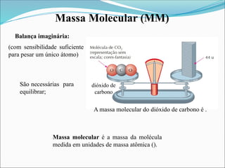 Massa Molecular (MM)
(com sensibilidade suficiente
para pesar um único átomo)
Balança imaginária:
Massa molecular é a massa da molécula
medida em unidades de massa atômica ().
São necessárias para
equilibrar;
A massa molecular do dióxido de carbono é .
dióxido de
carbono
 