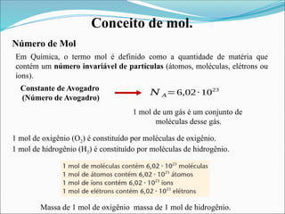 Conceito de mol.
Número de Mol
Em Química, o termo mol é definido como a quantidade de matéria que
contém um número invariável de partículas (átomos, moléculas, elétrons ou
íons).
Constante de Avogadro
(Número de Avogadro)
𝑁 𝐴=6,02∙ 1023
1 mol de um gás é um conjunto de
moléculas desse gás.
1 mol de oxigênio (O2) é constituído por moléculas de oxigênio.
1 mol de hidrogênio (H2) é constituído por moléculas de hidrogênio.
Massa de 1 mol de oxigênio massa de 1 mol de hidrogênio.
 