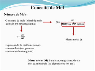 Conceito de Mol
Número de Mols
O número de mols (plural de mol)
contido em certa massa m é:
𝑛=
𝑚
𝑚𝑎𝑠𝑠𝑎 𝑑𝑒 1𝑚𝑜𝑙
Massa molar ()
𝑛=
𝑚
𝑀
Massa molar (M) é a massa, em gramas, de um
mol da substância (ou elemento ou íon etc.).
= quantidade de matéria em mols
= massa dada (em gramas)
= massa molar (em g/mol)
 
