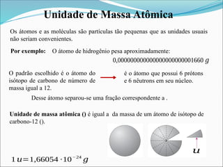 Unidade de Massa Atômica
1 𝑢=1,66054 ∙10−24
𝑔
Os átomos e as moléculas são partículas tão pequenas que as unidades usuais
não seriam convenientes.
O átomo de hidrogênio pesa aproximadamente:
0,000000000000000000000001660 𝑔
Por exemplo:
O padrão escolhido é o átomo do
isótopo de carbono de número de
massa igual a 12.
é o átomo que possui 6 prótons
e 6 nêutrons em seu núcleo.
Desse átomo separou-se uma fração correspondente a .
Unidade de massa atômica () é igual a da massa de um átomo de isótopo de
carbono-12 ().
𝑢
 