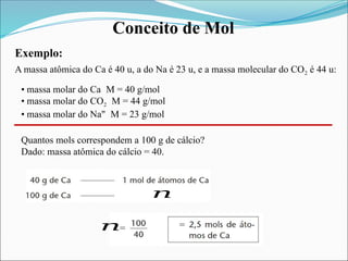 Conceito de Mol
Exemplo:
A massa atômica do Ca é 40 u, a do Na é 23 u, e a massa molecular do CO2 é 44 u:
• massa molar do Ca M = 40 g/mol
• massa molar do CO2 M = 44 g/mol
• massa molar do Na" M = 23 g/mol
Quantos mols correspondem a 100 g de cálcio?
Dado: massa atômica do cálcio = 40.
𝑛
𝑛
 