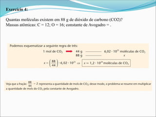 Exercício 4:
Quantas moléculas existem em 88 g de dióxido de carbono (CO2)?
Massas atômicas: C = 12; O = 16; constante de Avogadro = .
 