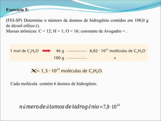 Exercício 5:
(FEI-SP) Determine o número de átomos de hidrogênio contidos em 100,0 g
de álcool etílico ().
Massas atômicas: C = 12; H = 1; O = 16; constante de Avogadro = .
𝑥
Cada molécula contém 6 átomos de hidrogênio.
𝑛ú𝑚𝑒𝑟𝑜𝑑𝑒á𝑡𝑜𝑚𝑜𝑠 𝑑𝑒h𝑖𝑑𝑟𝑜𝑔ê𝑛𝑖𝑜=7,8∙1024
 