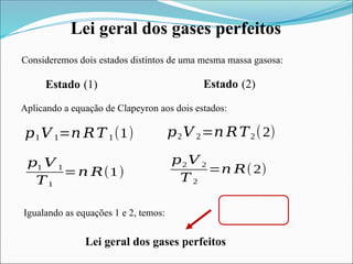 Lei geral dos gases perfeitos
Consideremos dois estados distintos de uma mesma massa gasosa:
Aplicando a equação de Clapeyron aos dois estados:
𝑝1𝑉 1=𝑛 𝑅𝑇 1(1)
Igualando as equações 1 e 2, temos:
Lei geral dos gases perfeitos
𝑝2𝑉 2=𝑛 𝑅𝑇2(2)
Estado (1) Estado (2)
𝑝1 𝑉 1
𝑇1
=𝑛 𝑅(1)
𝑝2 𝑉 2
𝑇 2
=𝑛 𝑅(2)
 