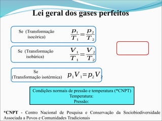 Lei geral dos gases perfeitos
Se (Transformação
isocórica)
Se (Transformação
isobárica)
Se
(Transformação isotérmica) 𝑝1𝑉 1=𝑝2 𝑉 2
𝑝1
𝑇1
=
𝑝2
𝑇 2
𝑉1
𝑇 1
=
𝑉 2
𝑇2
Condições normais de pressão e temperatura (*CNPT)
Temperatura:
Pressão:
*CNPT - Centro Nacional de Pesquisa e Conservação da Sociobiodiversidade
Associada a Povos e Comunidades Tradicionais
 