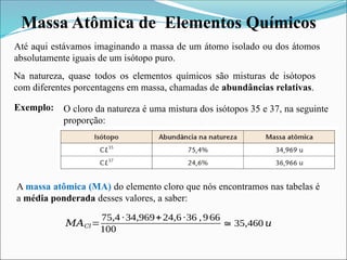 Massa Atômica de Elementos Químicos
Até aqui estávamos imaginando a massa de um átomo isolado ou dos átomos
absolutamente iguais de um isótopo puro.
A massa atômica (MA) do elemento cloro que nós encontramos nas tabelas é
a média ponderada desses valores, a saber:
Na natureza, quase todos os elementos químicos são misturas de isótopos
com diferentes porcentagens em massa, chamadas de abundâncias relativas.
O cloro da natureza é uma mistura dos isótopos 35 e 37, na seguinte
proporção:
Exemplo:
𝑀𝐴𝐶𝑙=
75,4 ∙34,969+24,6 ∙36 ,966
100
≅35,460 𝑢
 