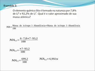 Exercício 2:
𝑀𝐴𝐶𝑙=
6 ∙ 7,8+7 ∙ 93,2
100
𝑀𝐴=
Massa do isó topo 1∙ Abund â ncia+Massa do is ótopo 1∙ Abund â ncia
100
𝑀𝐴𝐶𝑙=
+7 ∙93,2
100
𝑀𝐴𝐶𝑙=
699,2
100
𝑀𝐴𝐶𝑙=6,992𝑢
 