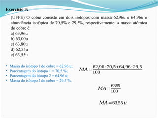 Exercício 3:
(UFPE) O cobre consiste em dois isótopos com massa 62,96u e 64,96u e
abundância isotópica de 70,5% e 29,5%, respectivamente. A massa atômica
do cobre é:
a) 63,96u
b) 63,00u
c) 63,80u
d) 62,55u
e) 63,55u
• Massa do isótopo 1 do cobre = 62,96 u;
• Porcentagem do isótopo 1 = 70,5 %;
• Porcentagem do isótopo 2 = 64,96 u;
• Massa do isótopo 2 do cobre = 29,5 %.
𝑀𝐴=
62,96 ∙70,5+64,96 ∙29,5
100
𝑀𝐴=
6355
100
𝑀𝐴=63,55𝑢
 