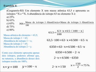Exercício 4:
(Cesgranrio-RJ) Um elemento X tem massa atômica 63,5 e apresenta os
isótopos 63
X e 65
X. A abundância do isótopo 63 no elemento X é:
a) 25%
b) 63%
c) 65%
d) 75%
e) 80%
Massa atômica do elemento = 63,5;
Massa do isótopo 1 = 63;
Abundância do isótopo 1 = x;
Massa do isótopo 2 = 65;
Abundância do isótopo 2 = y.
𝑀𝐴=
Massa do is ó topo 1∙ Abund â ncia+Massa do is ótopo 1∙ Abund â ncia
100
63,5=
6 3 ∙ 𝑥 +6 5 ∙(100 − 𝑥)
100
Como esse elemento apresenta apenas
dois isótopos, podemos afirmar que,
na natureza, a abundância desses dois
isótopos resulta em 100%.
𝑥+ 𝑦=100 𝑦=100− 𝑥
63,5∙100=63∙𝑥+6500− 65∙𝑥
6350=63∙ 𝑥+6500−65∙𝑥
6350=6500− 2∙ 𝑥
2∙𝑥=6500−6350
2∙𝑥=150
𝑥=
150
2
=75 %
 