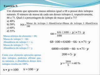 Exercício 5:
Um elemento que apresenta massa atômica igual a 68 u possui dois isótopos
naturais. O número de massa de cada um desses isótopos é, respectivamente,
66 e 71. Qual é a porcentagem do isótopo de massa igual a 71?
a) 40%
b) 50%
c) 60%
d) 55%
Massa atômica do elemento = 68;
Massa do isótopo 1 = 66;
Abundância do isótopo 1 = x;
Massa do isótopo 2 = 71;
Abundância do isótopo 2 = y.
Como esse elemento apresenta apenas
dois isótopos, podemos afirmar que,
na natureza, a abundância desses dois
isótopos resulta em 100%.
𝑥+ 𝑦=100 𝑥=100 − 𝑦
𝑀𝐴=
Massa do is ó topo 1∙ Abund â ncia+Massa do is ótopo 1∙ Abund â ncia
100
68=
6 6 ∙(100 − 𝑦 )+71 ∙ 𝑦
100
68∙100=6600−66 ∙𝑥+71∙ 𝑦
6800=6600 − 66∙𝑥+71∙ 𝑦
200=5∙ 𝑦
𝑦 =
20 0
5
=40 %
 