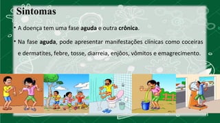 Sintomas 
• A doença tem uma fase aguda e outra crônica. 
• Na fase aguda, pode apresentar manifestações clínicas como coceiras 
e dermatites, febre, tosse, diarreia, enjôos, vômitos e emagrecimento. 
 