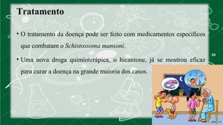 Tratamento 
• O tratamento da doença pode ser feito com medicamentos específicos 
que combatam o Schistossoma mansoni. 
• Uma nova droga quimioterápica, o hicantone, já se mostrou eficaz 
para curar a doença na grande maioria dos casos. 
 