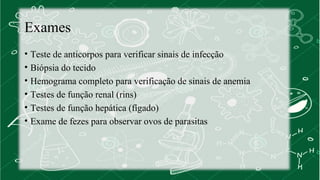 Exames 
• Teste de anticorpos para verificar sinais de infecção 
• Biópsia do tecido 
• Hemograma completo para verificação de sinais de anemia 
• Testes de função renal (rins) 
• Testes de função hepática (fígado) 
• Exame de fezes para observar ovos de parasitas 
 