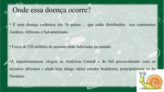Onde essa doença ocorre? 
• É uma doença endêmica em 76 países , que estão distribuídos nos continentes 
Asiático, Africano e Sul-americano. 
• Cerca de 220 milhões de pessoas estão infectadas no mundo. 
•A esquistossomose chegou às Américas Central e do Sul provavelmente com os 
escravos africanos e ainda hoje atinge vários estados brasileiros, principalmente os do 
Nordeste. 
 