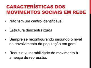 CARACTERÍSTICAS DOS
MOVIMENTOS SOCIAIS EM REDE
• Não tem um centro identificável
• Estrutura descentralizada
• Sempre se reconfigurando segundo o nível
de envolvimento da população em geral.
• Reduz a vulnerabilidade do movimento à
ameaça de repressão.
 