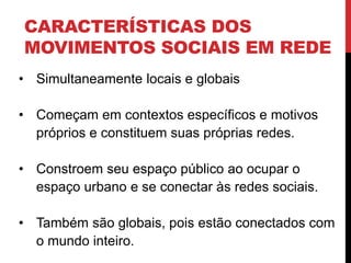 CARACTERÍSTICAS DOS
MOVIMENTOS SOCIAIS EM REDE
• Simultaneamente locais e globais
• Começam em contextos específicos e motivos
próprios e constituem suas próprias redes.
• Constroem seu espaço público ao ocupar o
espaço urbano e se conectar às redes sociais.
• Também são globais, pois estão conectados com
o mundo inteiro.
 