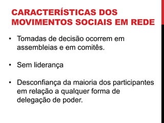 CARACTERÍSTICAS DOS
MOVIMENTOS SOCIAIS EM REDE
• Tomadas de decisão ocorrem em
assembleias e em comitês.
• Sem liderança
• Desconfiança da maioria dos participantes
em relação a qualquer forma de
delegação de poder.
 