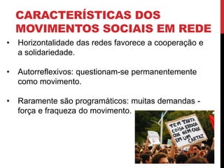 CARACTERÍSTICAS DOS
MOVIMENTOS SOCIAIS EM REDE
• Horizontalidade das redes favorece a cooperação e
a solidariedade.
• Autorreflexivos: questionam-se permanentemente
como movimento.
• Raramente são programáticos: muitas demandas -
força e fraqueza do movimento.
 