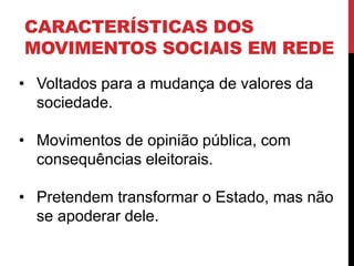 CARACTERÍSTICAS DOS
MOVIMENTOS SOCIAIS EM REDE
• Voltados para a mudança de valores da
sociedade.
• Movimentos de opinião pública, com
consequências eleitorais.
• Pretendem transformar o Estado, mas não
se apoderar dele.
 