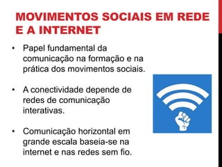 MOVIMENTOS SOCIAIS EM REDE
E A INTERNET
• Papel fundamental da
comunicação na formação e na
prática dos movimentos sociais.
• A conectividade depende de
redes de comunicação
interativas.
• Comunicação horizontal em
grande escala baseia-se na
internet e nas redes sem fio.
 