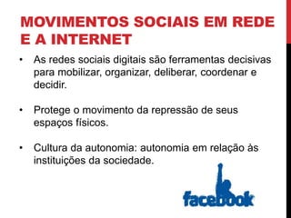 MOVIMENTOS SOCIAIS EM REDE
E A INTERNET
• As redes sociais digitais são ferramentas decisivas
para mobilizar, organizar, deliberar, coordenar e
decidir.
• Protege o movimento da repressão de seus
espaços físicos.
• Cultura da autonomia: autonomia em relação às
instituições da sociedade.
 