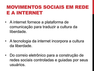 MOVIMENTOS SOCIAIS EM REDE
E A INTERNET
• A internet fornece a plataforma de
comunicação para traduzir a cultura da
liberdade.
• A tecnologia da internet incorpora a cultura
da liberdade.
• Do correio eletrônico para a construção de
redes sociais controladas e guiadas por seus
usuários.
 
